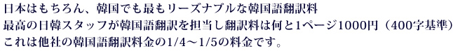 日本はもちろん、韓国でも最もリーズナブルな韓国語翻訳料。最高の日韓スタッフが韓国語翻訳を担当し翻訳料は何と1ページ1000円（400字基準）これは他社の韓国語翻訳料金の1/4～1/5の料金です。