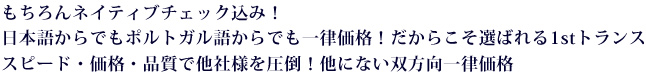 もちろんネイティブチェック込み!日本語からでもポルトガル語からでも一律価格!だからこそ選ばれる1stトランス。スピード・価格・品質で他社様を圧倒!他にないポルトガル語双方向一律価格