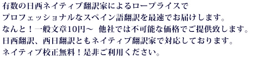 有数の日西ネイティブ翻訳家によるロープライスでプロフェッショナルなスペイン語翻訳を最速でお届けします。なんと！一般文章10円～  他社では不可能な価格でご提供致します。日西翻訳、西日翻訳ともネイティブ翻訳家で対応しております。ネイティブ校正無料！是非ご利用ください。