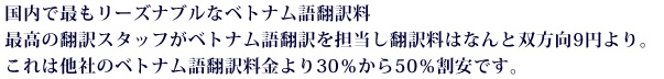 国内で最もリーズナブルなベトナム語翻訳料。最高の翻訳スタッフがベトナム語翻訳を担当し翻訳料はなんと双方向9円より。これは他社のベトナム語翻訳料金より30％から50％割安です。